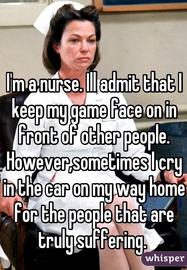 I'm a nurse. Ill admit that I keep my game face on in front of other people. However,sometimes I cry in the car on my way home for the people that are truly suffering. 