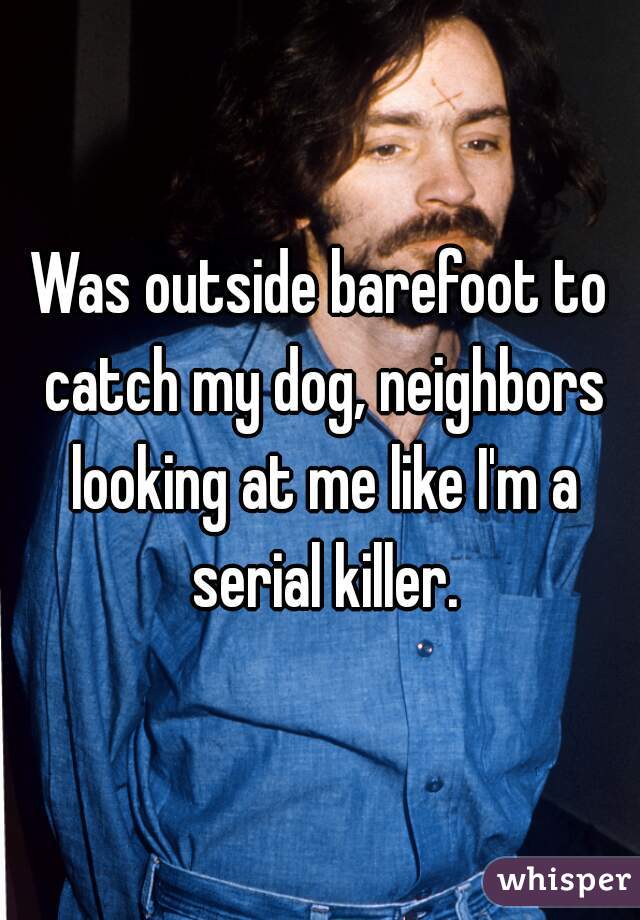 Was outside barefoot to catch my dog, neighbors looking at me like I'm a serial killer.