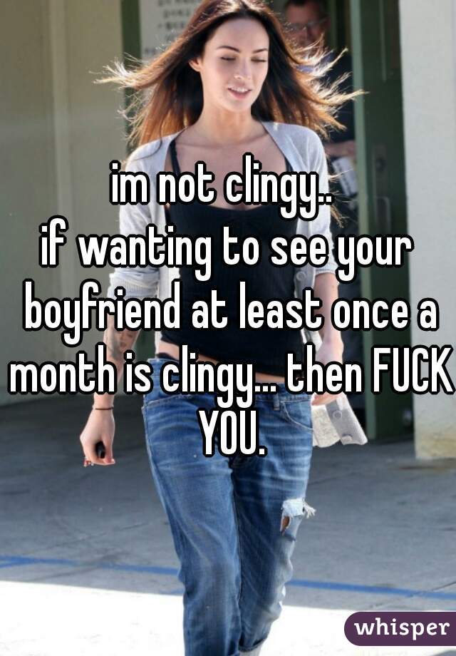 im not clingy.. 
if wanting to see your boyfriend at least once a month is clingy... then FUCK YOU.