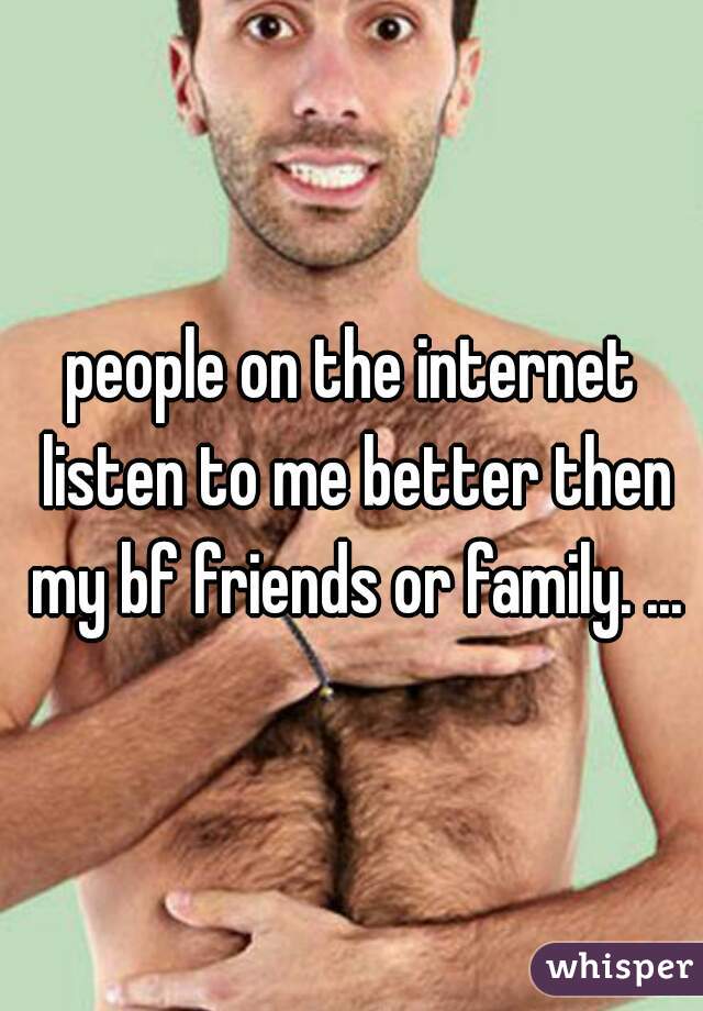 people on the internet listen to me better then my bf friends or family. ...