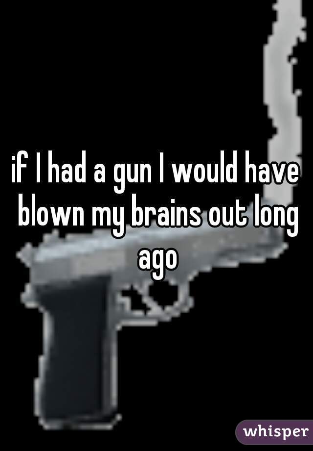 if I had a gun I would have blown my brains out long ago