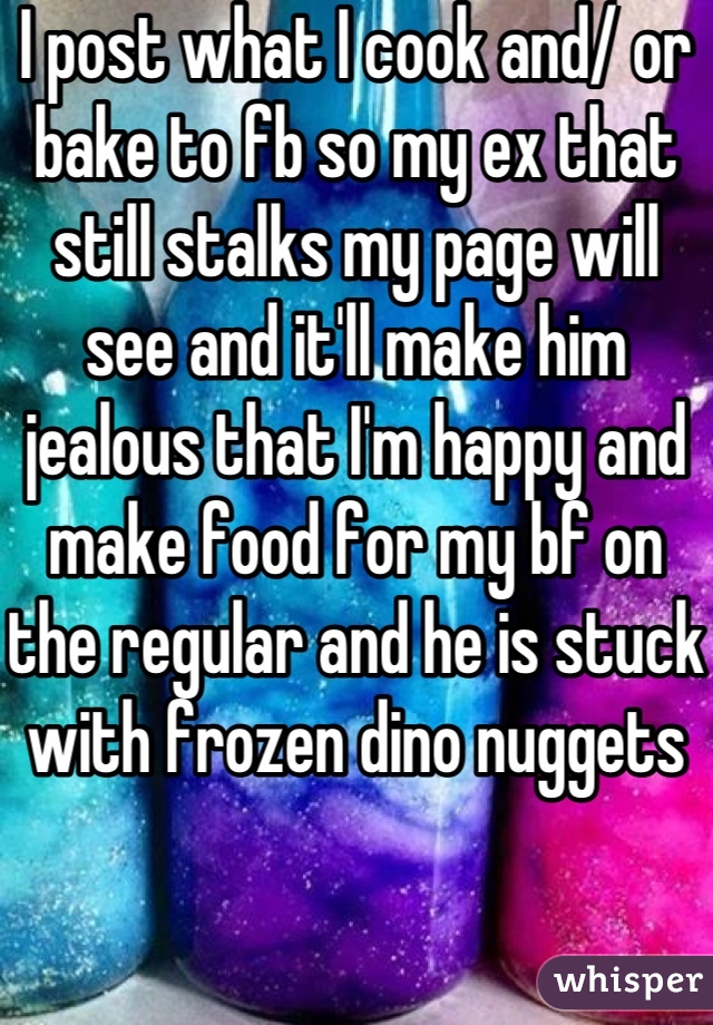 I post what I cook and/ or bake to fb so my ex that still stalks my page will see and it'll make him jealous that I'm happy and make food for my bf on the regular and he is stuck with frozen dino nuggets 