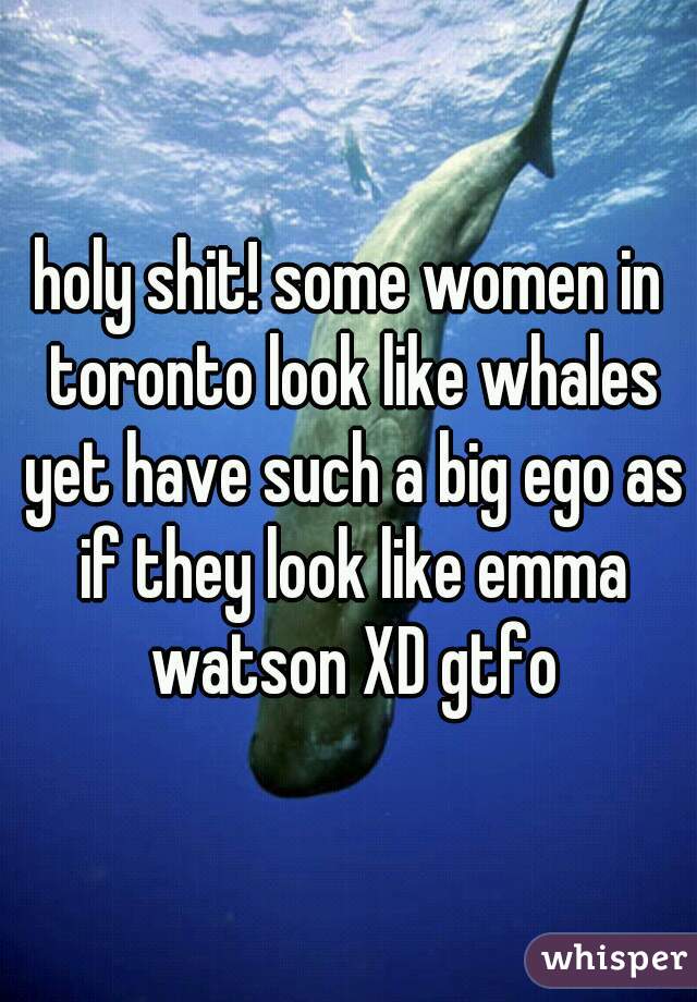 holy shit! some women in toronto look like whales yet have such a big ego as if they look like emma watson XD gtfo