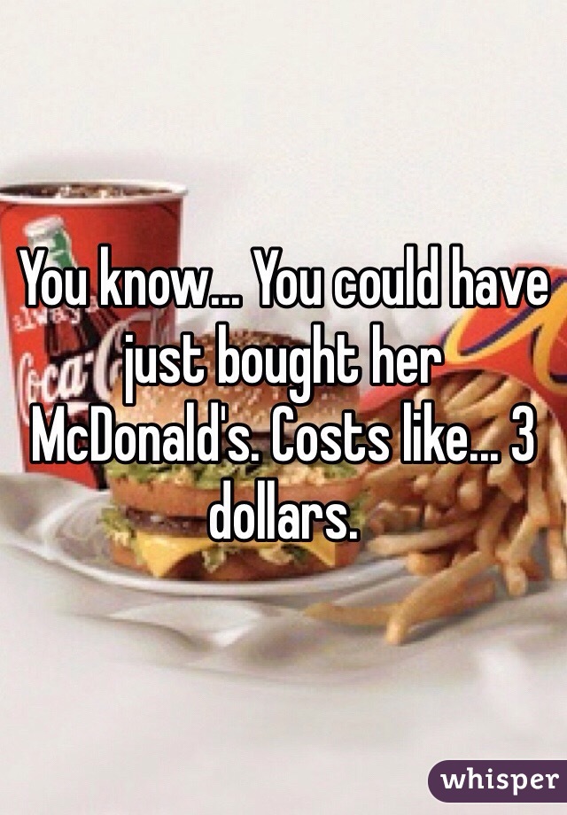 You know... You could have just bought her McDonald's. Costs like... 3 dollars.