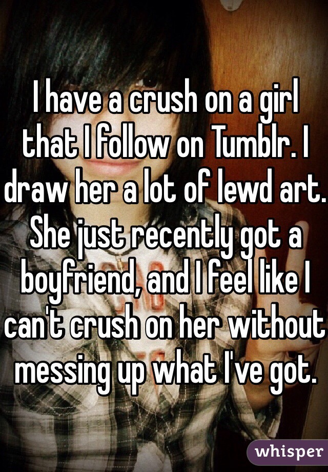 I have a crush on a girl that I follow on Tumblr. I draw her a lot of lewd art. She just recently got a boyfriend, and I feel like I can't crush on her without messing up what I've got.