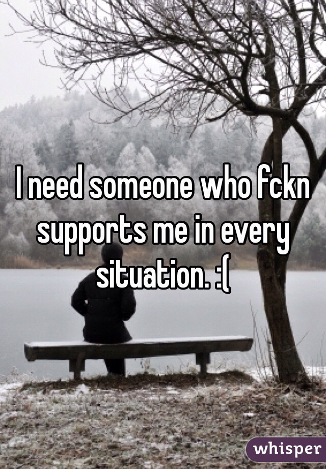 I need someone who fckn supports me in every situation. :(