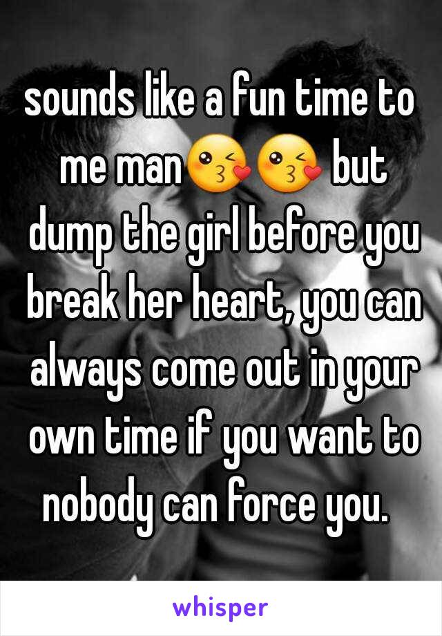 sounds like a fun time to me man😘😘 but dump the girl before you break her heart, you can always come out in your own time if you want to nobody can force you.  