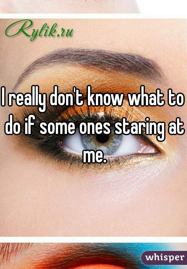I really don't know what to do if some ones staring at me.
