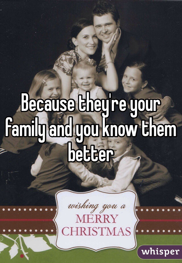 Because they're your family and you know them better