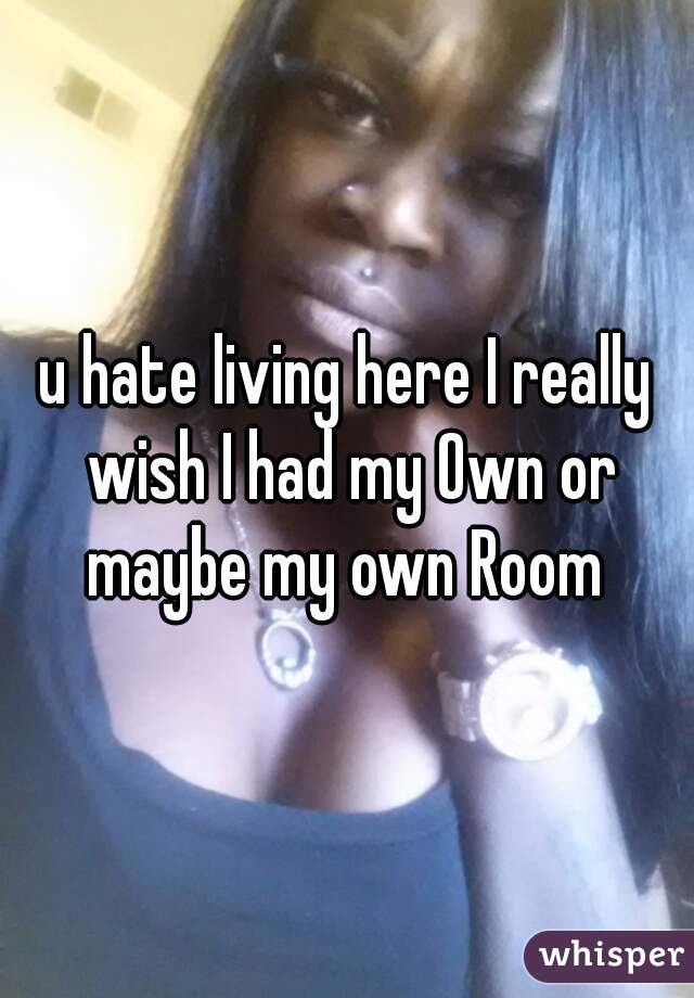 u hate living here I really wish I had my Own or maybe my own Room 