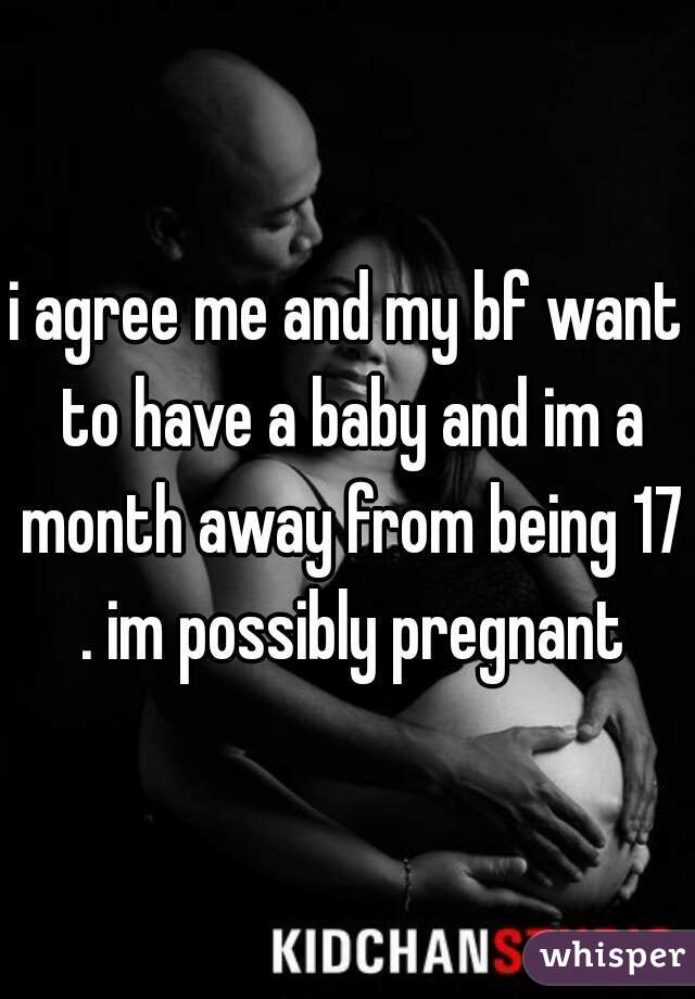i agree me and my bf want to have a baby and im a month away from being 17 . im possibly pregnant
