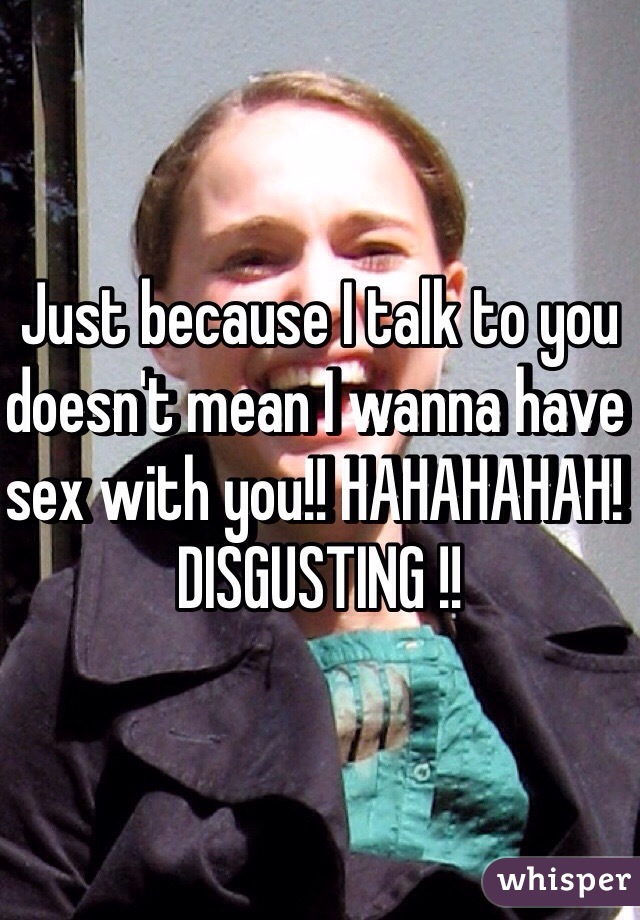 Just because I talk to you doesn't mean I wanna have sex with you!! HAHAHAHAH! DISGUSTING !!
