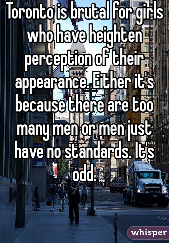 Toronto is brutal for girls who have heighten perception of their appearance. Either it's because there are too many men or men just have no standards. It's odd. 