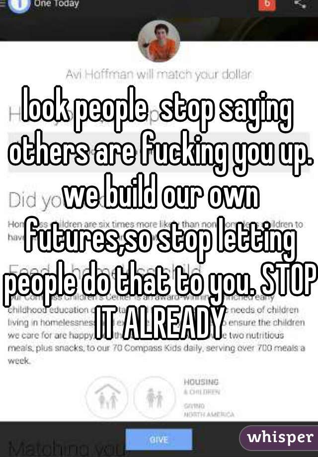 look people  stop saying others are fucking you up. we build our own futures,so stop letting people do that to you. STOP IT ALREADY