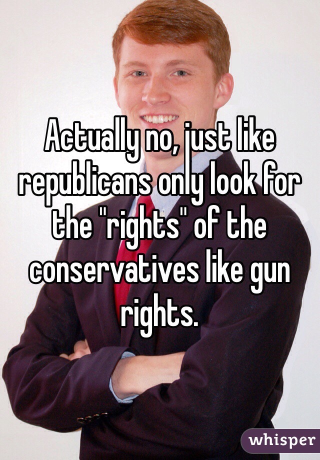 Actually no, just like republicans only look for the "rights" of the conservatives like gun rights. 