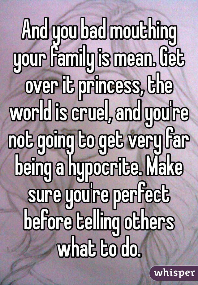 And you bad mouthing your family is mean. Get over it princess, the world is cruel, and you're not going to get very far being a hypocrite. Make sure you're perfect before telling others what to do. 