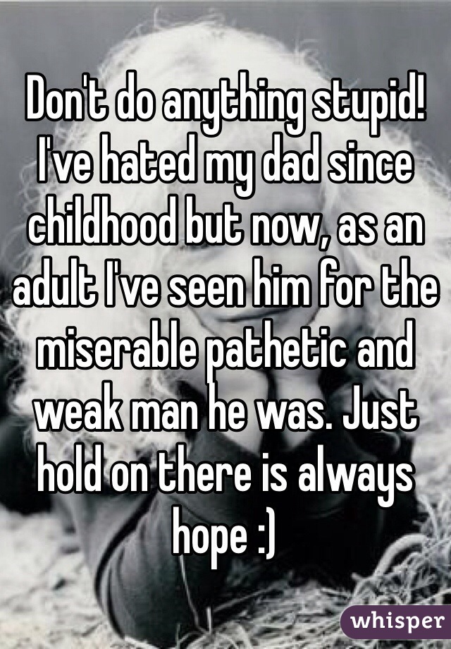 Don't do anything stupid! I've hated my dad since childhood but now, as an adult I've seen him for the miserable pathetic and weak man he was. Just hold on there is always hope :)