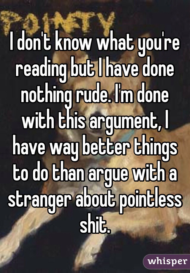 I don't know what you're reading but I have done nothing rude. I'm done with this argument, I have way better things to do than argue with a stranger about pointless shit. 