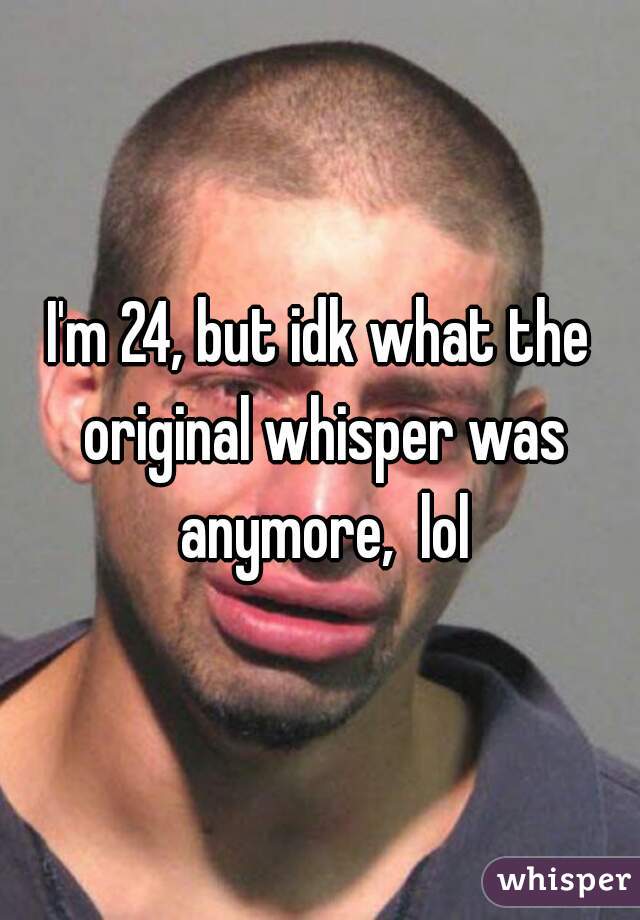 I'm 24, but idk what the original whisper was anymore,  lol