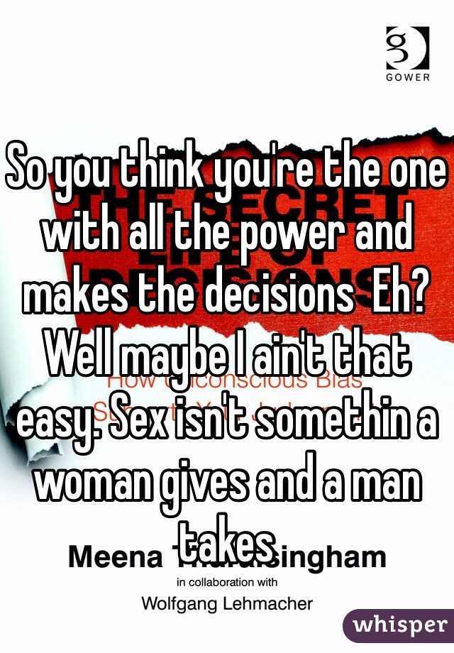 So you think you're the one with all the power and makes the decisions  Eh? Well maybe I ain't that easy. Sex isn't somethin a woman gives and a man takes