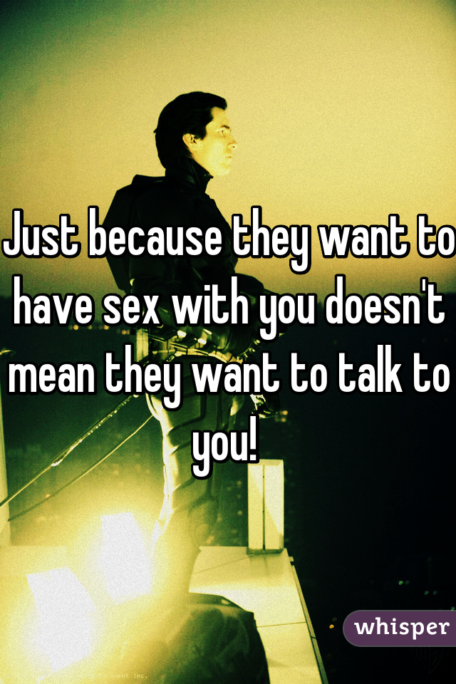 Just because they want to have sex with you doesn't mean they want to talk to you! 