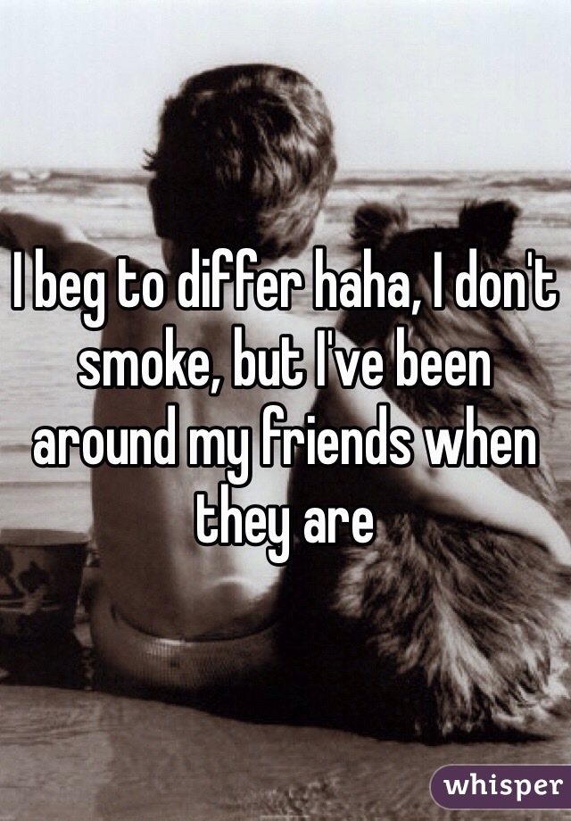 I beg to differ haha, I don't smoke, but I've been around my friends when they are