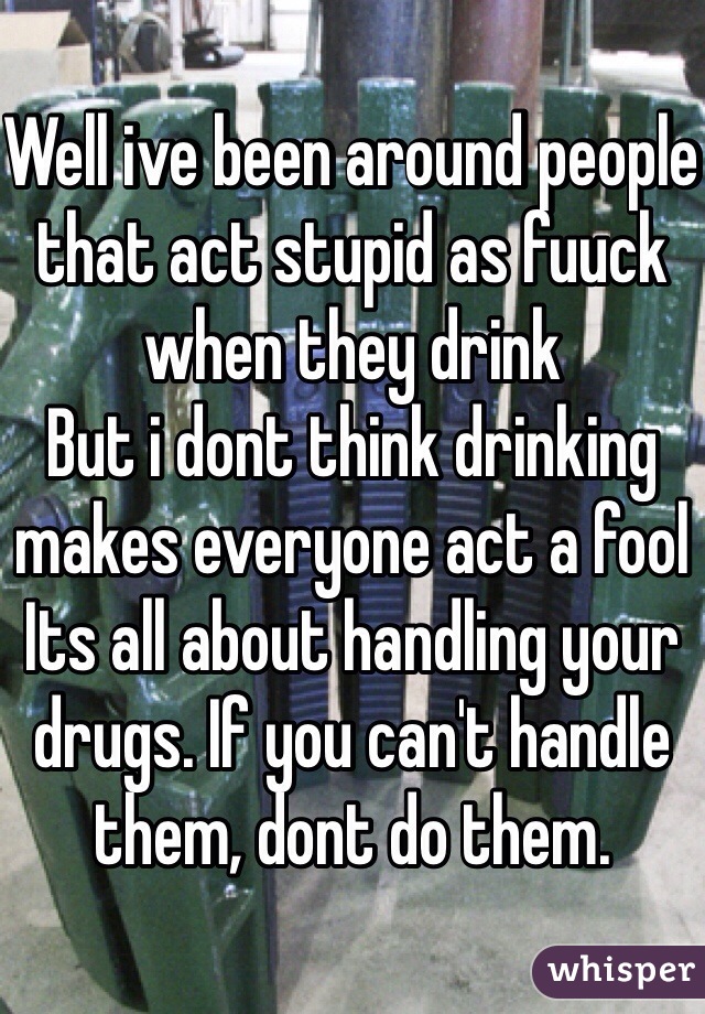 Well ive been around people that act stupid as fuuck when they drink
But i dont think drinking makes everyone act a fool
Its all about handling your drugs. If you can't handle them, dont do them.