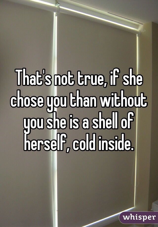 That's not true, if she chose you than without you she is a shell of herself, cold inside.