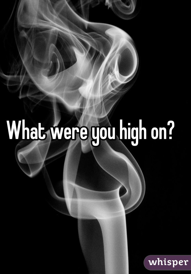 What were you high on?