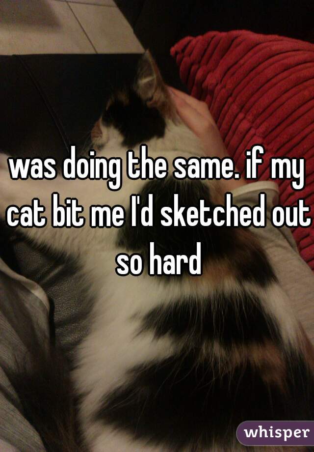 was doing the same. if my cat bit me I'd sketched out so hard