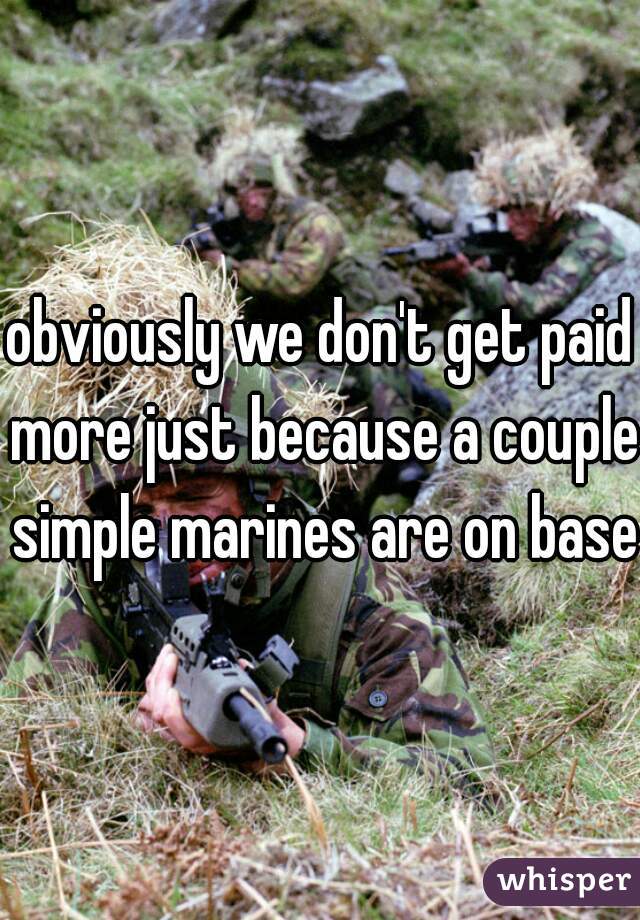 obviously we don't get paid more just because a couple simple marines are on base