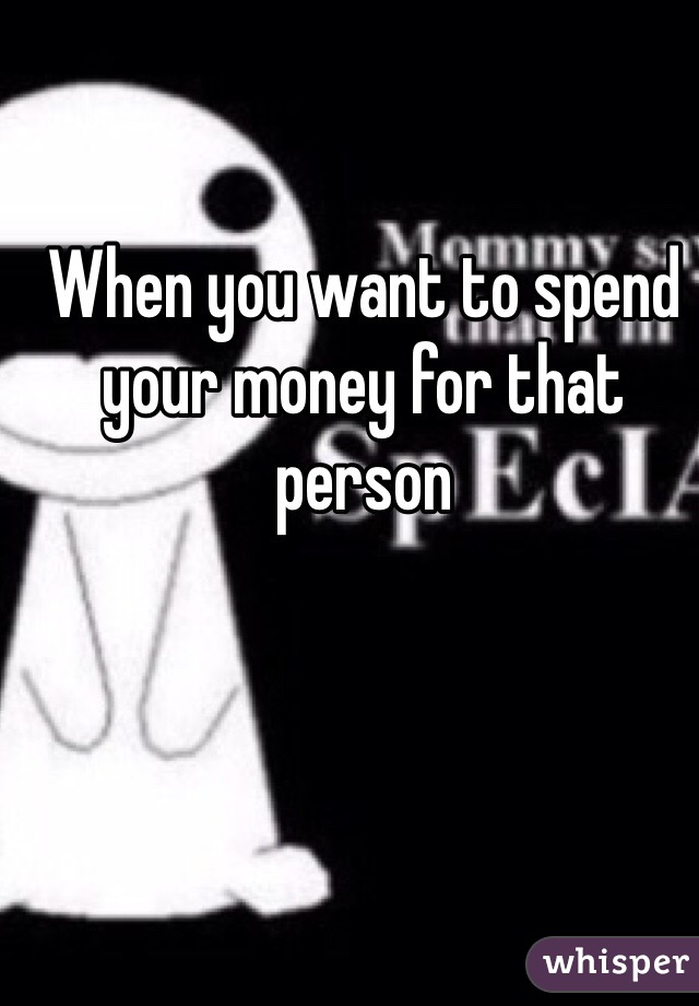 When you want to spend your money for that person 