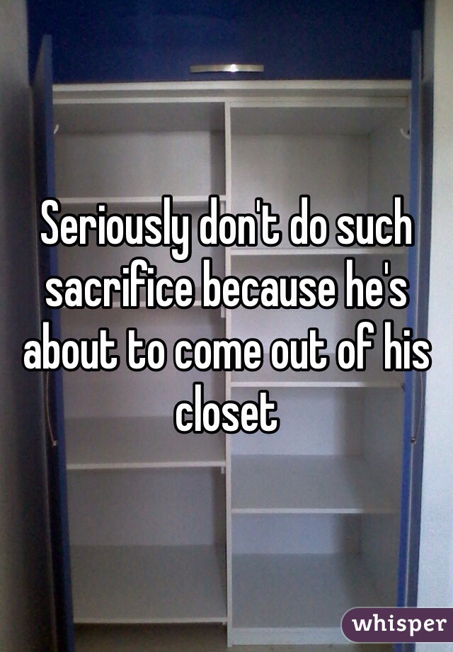 Seriously don't do such sacrifice because he's about to come out of his closet 