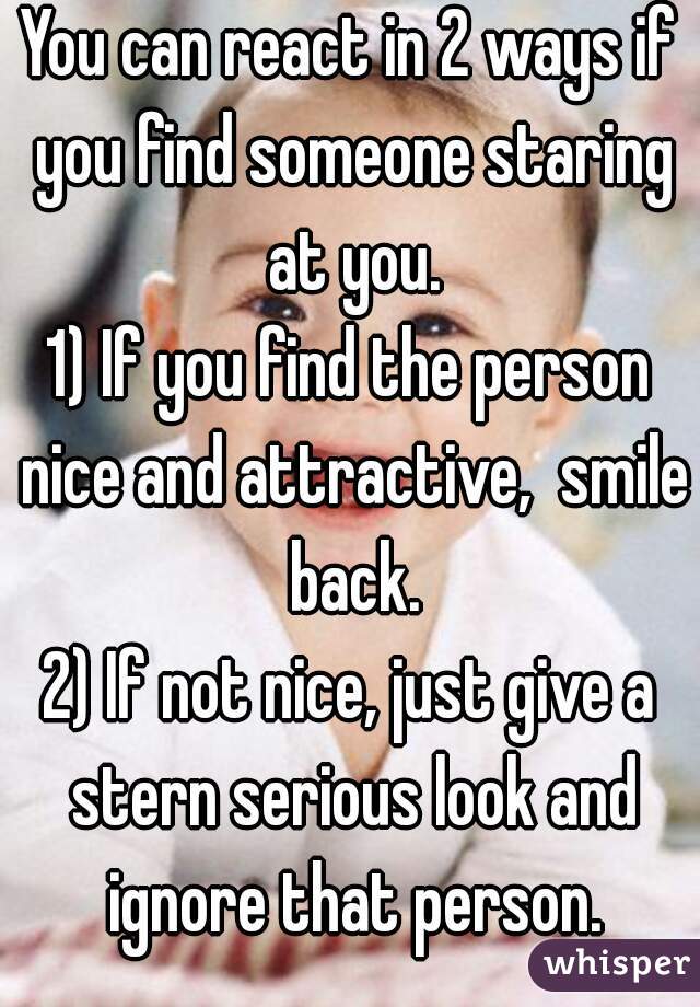 You can react in 2 ways if you find someone staring at you.
1) If you find the person nice and attractive,  smile back.
2) If not nice, just give a stern serious look and ignore that person.