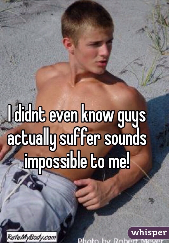 I didnt even know guys actually suffer sounds impossible to me!