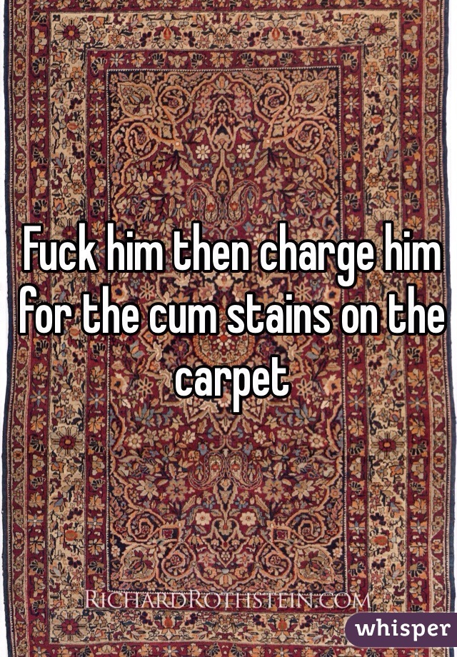 Fuck him then charge him for the cum stains on the carpet 