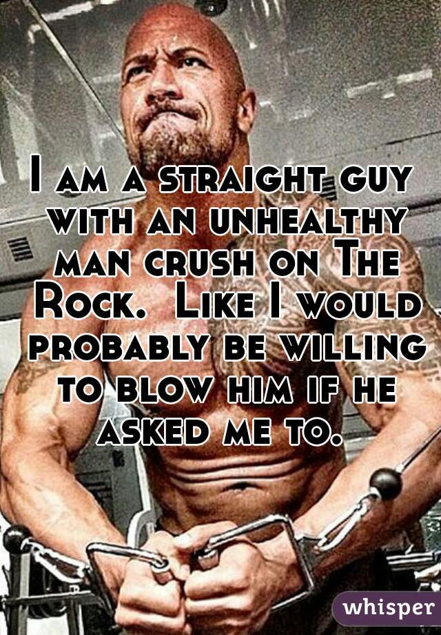 I am a straight guy with an unhealthy man crush on The Rock.  Like I would probably be willing to blow him if he asked me to. 