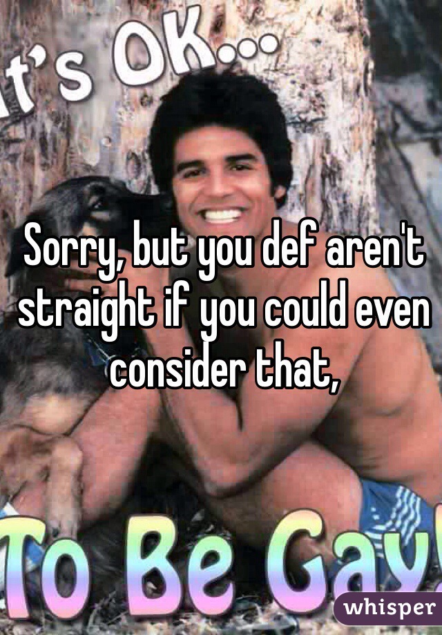 Sorry, but you def aren't straight if you could even consider that, 