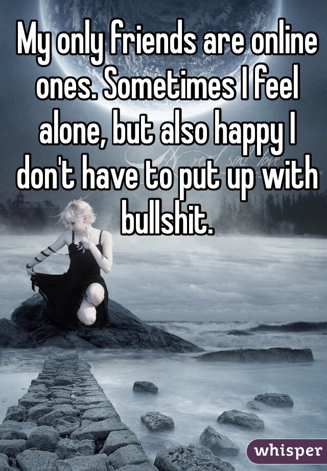 My only friends are online ones. Sometimes I feel alone, but also happy I don't have to put up with bullshit. 
