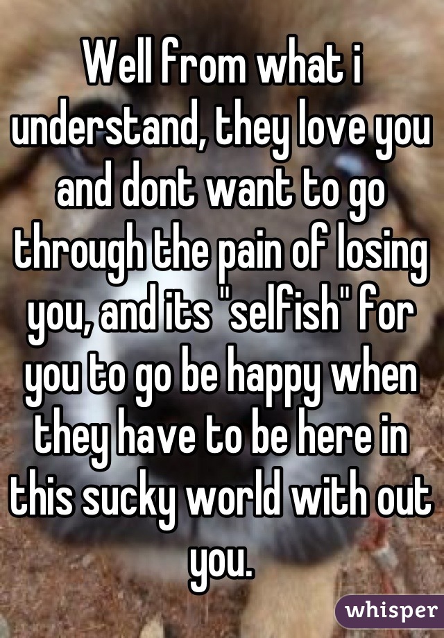 Well from what i understand, they love you and dont want to go through the pain of losing you, and its "selfish" for you to go be happy when they have to be here in this sucky world with out you.