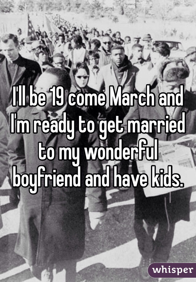 I'll be 19 come March and I'm ready to get married to my wonderful boyfriend and have kids. 