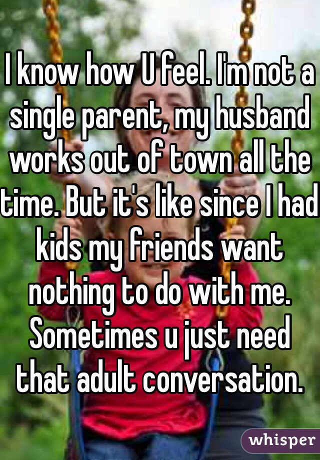 I know how U feel. I'm not a single parent, my husband works out of town all the time. But it's like since I had kids my friends want nothing to do with me. Sometimes u just need that adult conversation. 