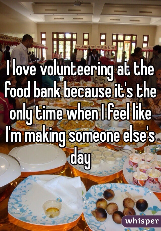 I love volunteering at the food bank because it's the only time when I feel like I'm making someone else's day