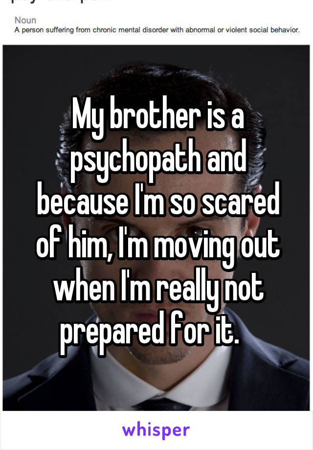 My brother is a psychopath and because I'm so scared of him, I'm moving out when I'm really not prepared for it.   