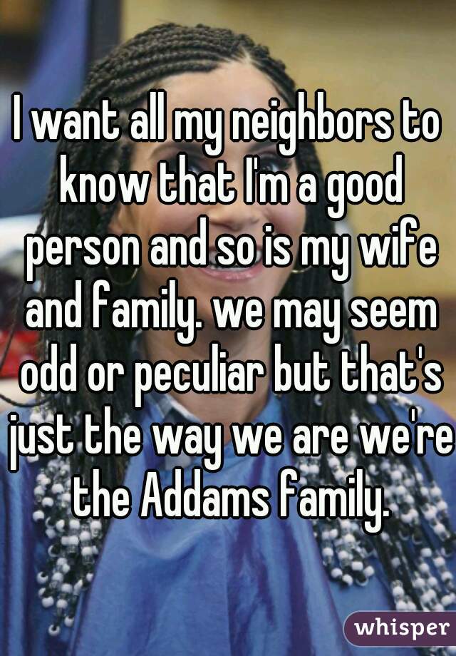 I want all my neighbors to know that I'm a good person and so is my wife and family. we may seem odd or peculiar but that's just the way we are we're the Addams family.