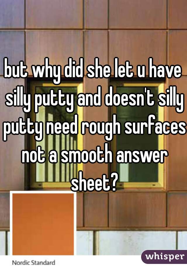 but why did she let u have silly putty and doesn't silly putty need rough surfaces not a smooth answer sheet?