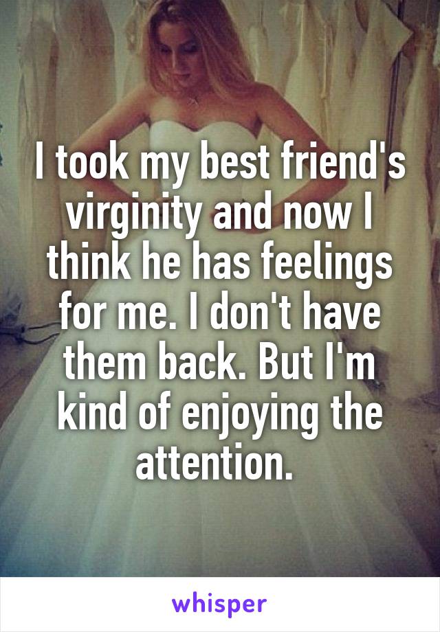 I took my best friend's virginity and now I think he has feelings for me. I don't have them back. But I'm kind of enjoying the attention. 