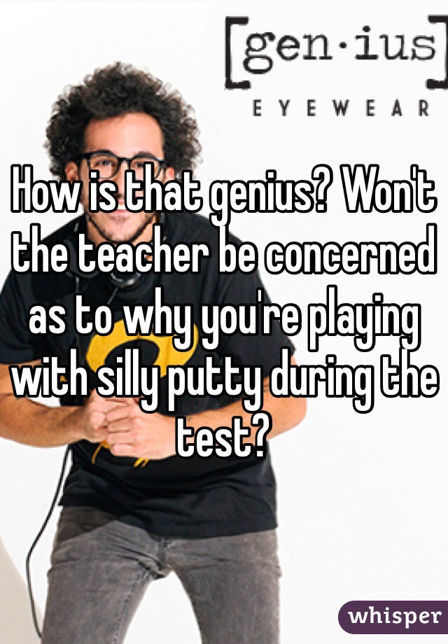 How is that genius? Won't the teacher be concerned as to why you're playing with silly putty during the test?
