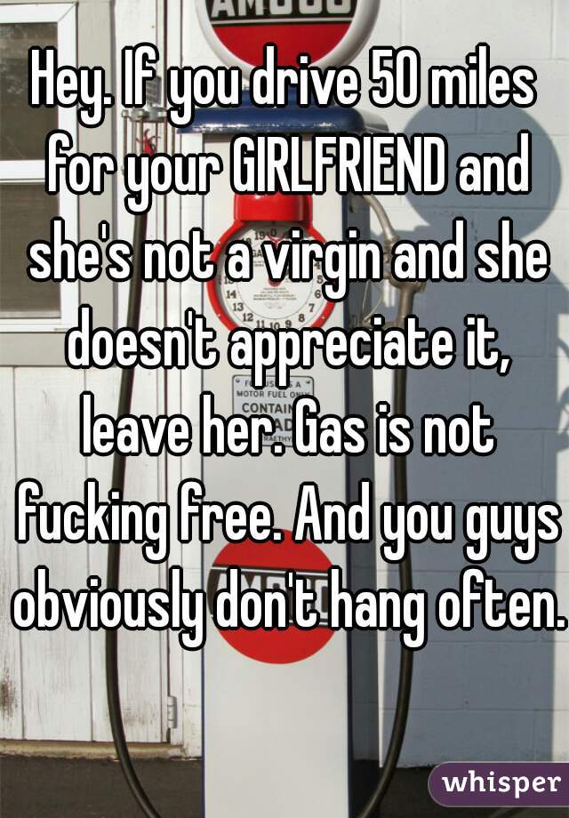 Hey. If you drive 50 miles for your GIRLFRIEND and she's not a virgin and she doesn't appreciate it, leave her. Gas is not fucking free. And you guys obviously don't hang often. 