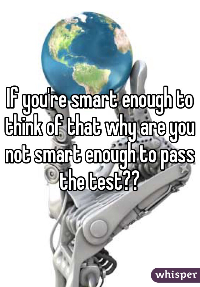 If you're smart enough to think of that why are you not smart enough to pass the test??